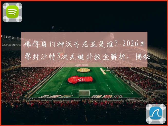 佛得角门神沃齐尼亚是谁？2026年零封沙特3次关键扑救全解析，揭秘小国晋级之路