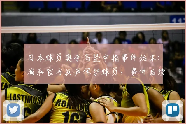 日本球员奥奈乌竖中指事件始末:浦和官方发声保护球员,事件后续发展及理性探讨