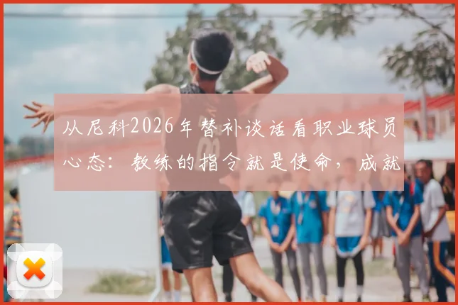 从尼科2026年替补谈话看职业球员心态:教练的指令就是使命,成就生涯最开心的时刻