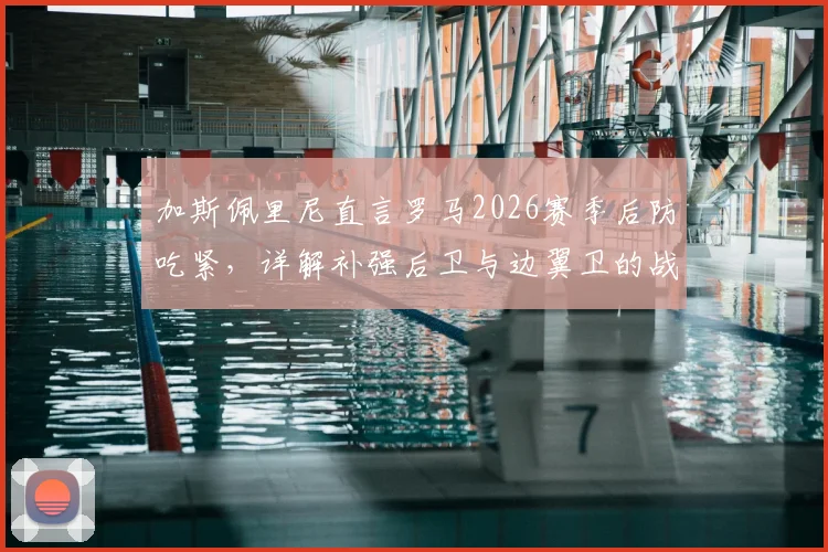 加斯佩里尼直言罗马2026赛季后防吃紧，详解补强后卫与边翼卫的战术要求及引援方向
