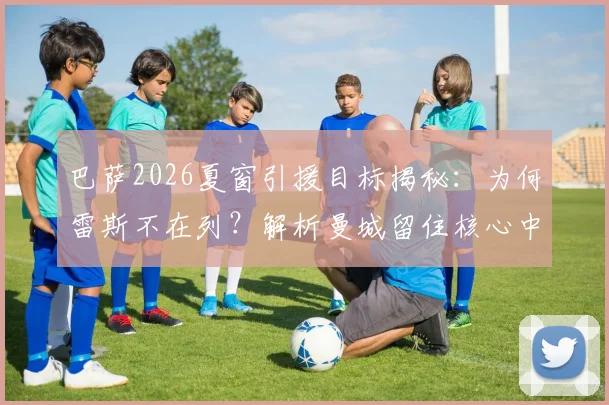 巴萨2026夏窗引援目标揭秘:为何雷斯不在列?解析曼城留住核心中场的季前赛布局