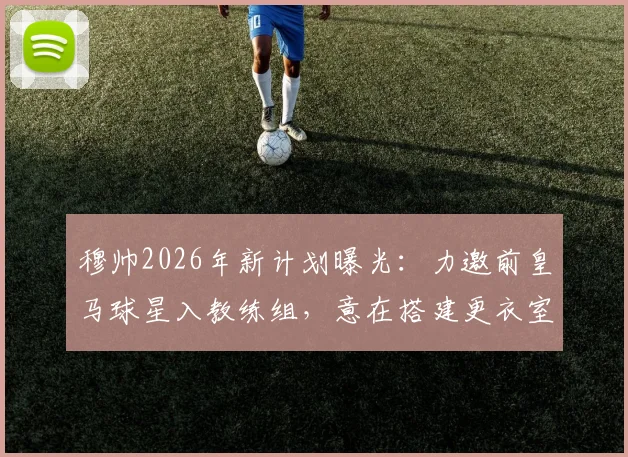 穆帅2026年新计划曝光：力邀前皇马球星入教练组，意在搭建更衣室关键桥梁