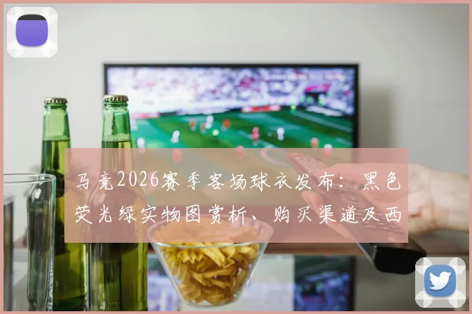 马竞2026赛季客场球衣发布：黑色荧光绿实物图赏析、购买渠道及西甲收官战上身意义全解读
