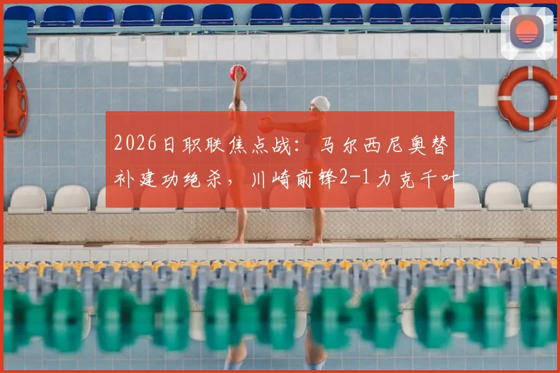 2026日职联焦点战：马尔西尼奥替补建功绝杀，川崎前锋2-1力克千叶市原，附全场战报与赛后分析