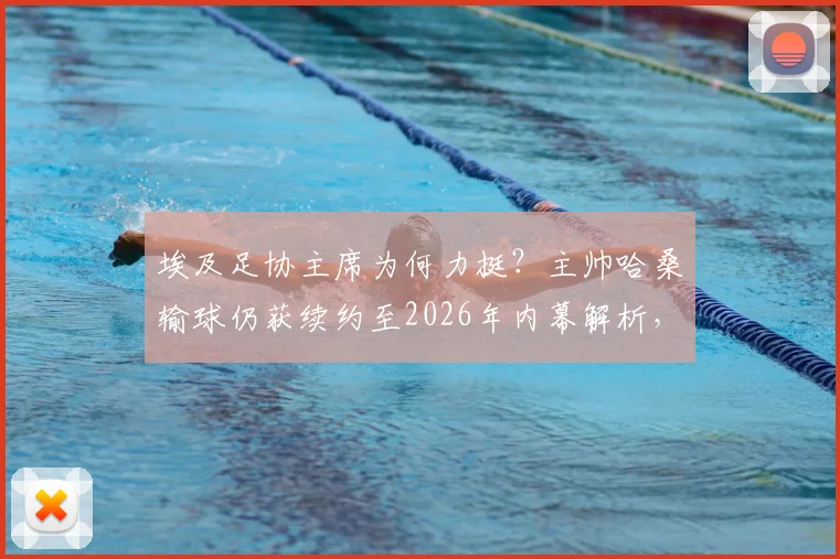 埃及足协主席为何力挺？主帅哈桑输球仍获续约至2026年内幕解析，附埃及队未来四年发展规划展望