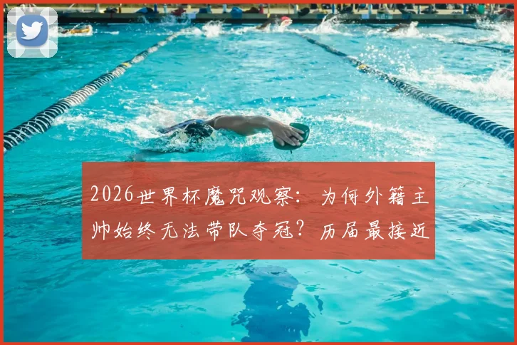 2026世界杯魔咒观察:为何外籍主帅始终无法带队夺冠?历届最接近者与深层原因解析