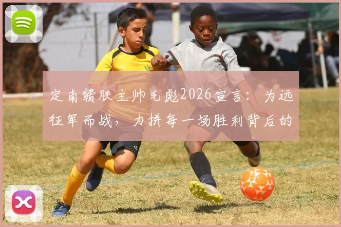 定南赣联主帅毛彪2026宣言：为远征军而战，力拼每一场胜利背后的决心与策略