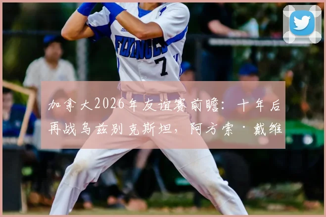 加拿大2026年友谊赛前瞻：十年后再战乌兹别克斯坦，阿方索·戴维斯缺席阵容影响几何？