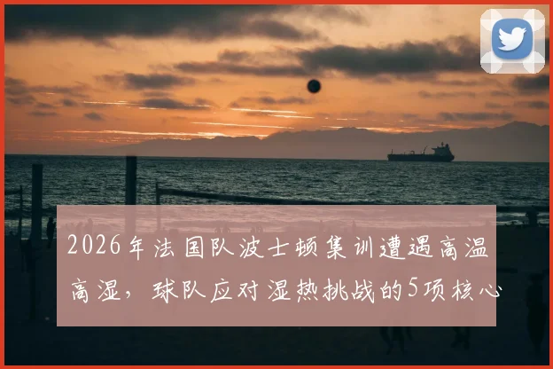 2026年法国队波士顿集训遭遇高温高湿,球队应对湿热挑战的5项核心措施全解析