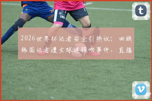 2026世界杯记者安全引热议:回顾韩国记者遭女球迷强吻事件,直播突发状况如何防范?