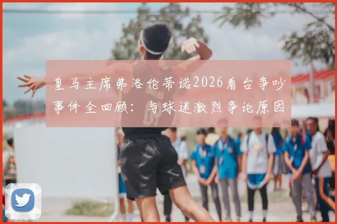 皇马主席弗洛伦蒂诺2026看台争吵事件全回顾:与球迷激烈争论原因深度剖析,现场视频曝光引热议