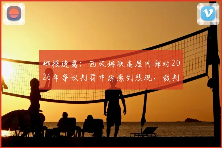 邮报透露：西汉姆联高层内部对2026年争议判罚申诉感到悲观，裁判主管韦伯坚称判罚无误