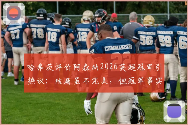 哈弗茨评价阿森纳2026英超冠军引热议：结局虽不完美，但冠军事实如何解读？权威分析其含金量与争议点