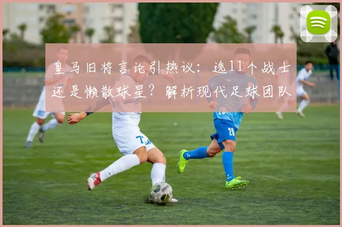 皇马旧将言论引热议：选11个战士还是懒散球星？解析现代足球团队精神与个人主义之争