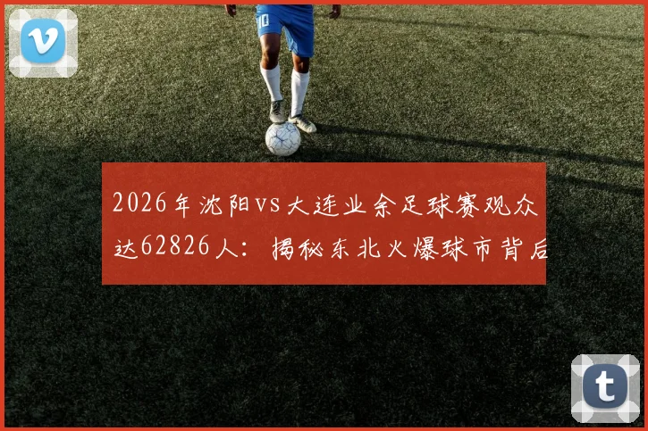 2026年沈阳vs大连业余足球赛观众达62826人:揭秘东北火爆球市背后的球队信息、门票获取与全国业余联赛观赛指南