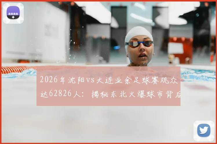 2026年沈阳vs大连业余足球赛观众达62826人：揭秘东北火爆球市背后的球队信息、门票获取与全国业余联赛观赛指南