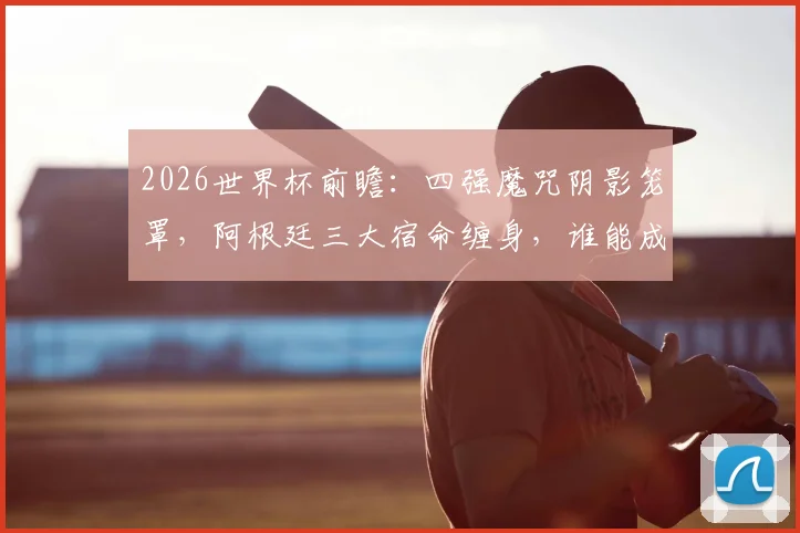 2026世界杯前瞻:四强魔咒阴影笼罩,阿根廷三大宿命缠身,谁能成为破咒者?