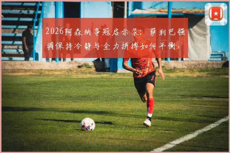 2026阿森纳争冠启示录:萨利巴强调保持冷静与全力拼搏如何平衡,资深枪迷深度剖析