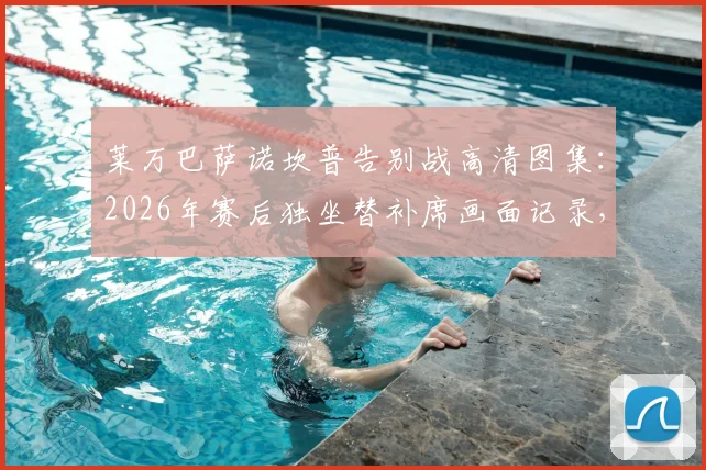 莱万巴萨诺坎普告别战高清图集：2026年赛后独坐替补席画面记录，附巴萨生涯精彩进球回顾