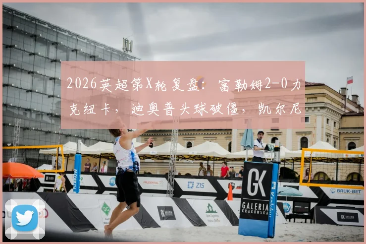 2026英超第X轮复盘：富勒姆2-0力克纽卡，迪奥普头球破僵，凯尔尼替补轰世界波锁定胜局