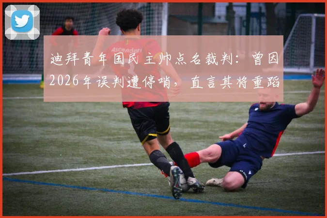 迪拜青年国民主帅点名裁判：曾因2026年误判遭停哨，直言其将重蹈覆辙，赛事公正性引热议