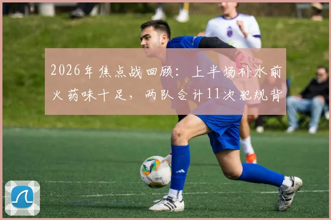 2026年焦点战回顾：上半场补水前火药味十足，两队合计11次犯规背后战术解读及裁判尺度分析