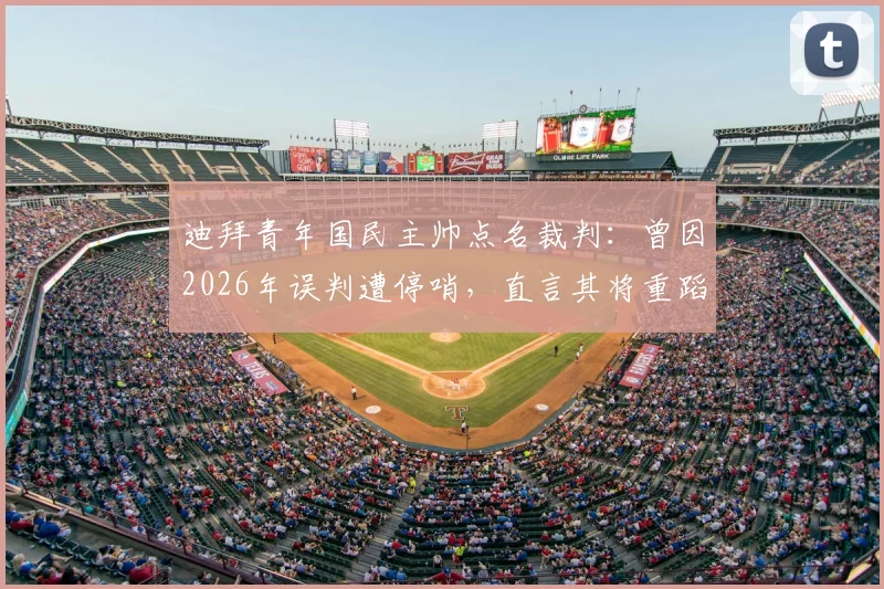 迪拜青年国民主帅点名裁判：曾因2026年误判遭停哨，直言其将重蹈覆辙，赛事公正性引热议