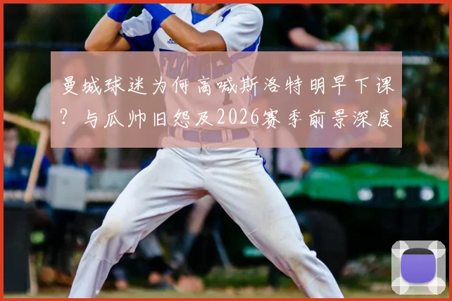 曼城球迷为何高喊斯洛特明早下课？与瓜帅旧怨及2026赛季前景深度剖析