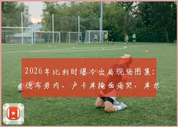 2026年比利时爆冷出局现场图集：德布劳内、卢卡库掩面痛哭，库尔图瓦暖心安慰拉门斯