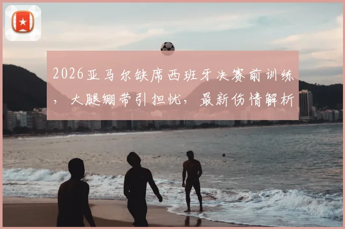 2026亚马尔缺席西班牙决赛前训练，大腿绷带引担忧，最新伤情解析及决赛前景评估
