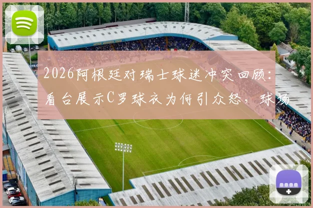 2026阿根廷对瑞士球迷冲突回顾:看台展示C罗球衣为何引众怒,球场挑衅行为深度探讨