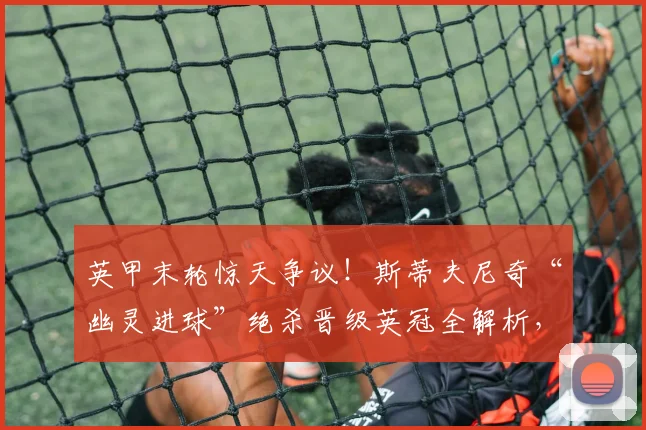 英甲末轮惊天争议！斯蒂夫尼奇“幽灵进球”绝杀晋级英冠全解析，卢顿球迷心碎现场实录