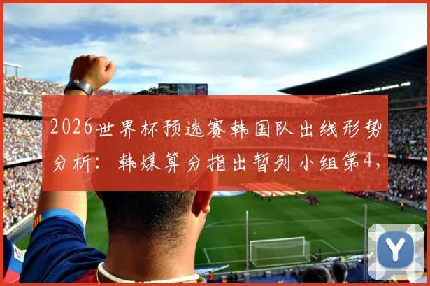 2026世界杯预选赛韩国队出线形势分析:韩媒算分指出暂列小组第4,晋级前景仍被看好