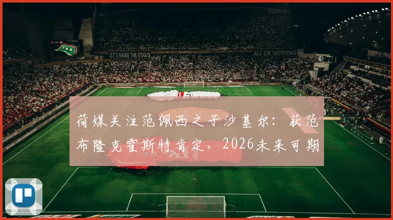 荷媒关注范佩西之子沙基尔：获范布隆克霍斯特肯定，2026未来可期，足球星二代成长引关注