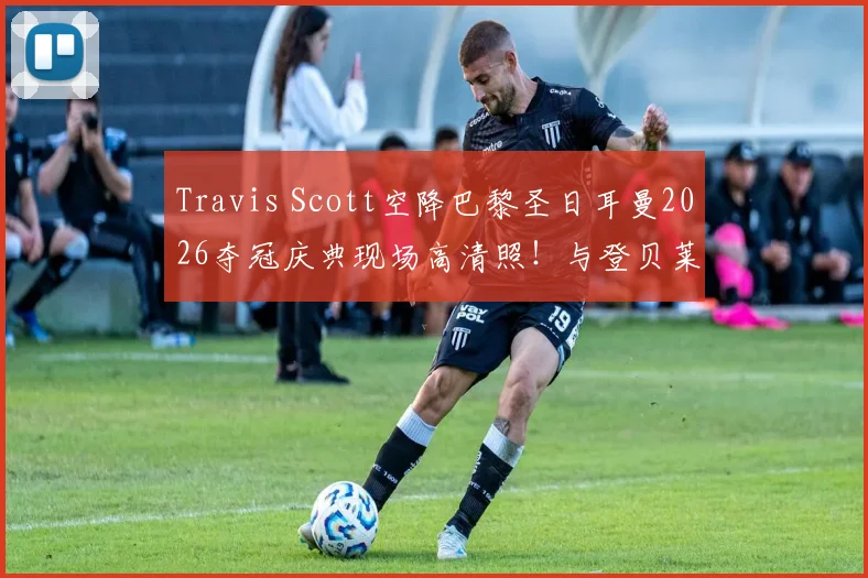 Travis Scott空降巴黎圣日耳曼2026夺冠庆典现场高清照！与登贝莱、主席纳赛尔同框引爆社媒