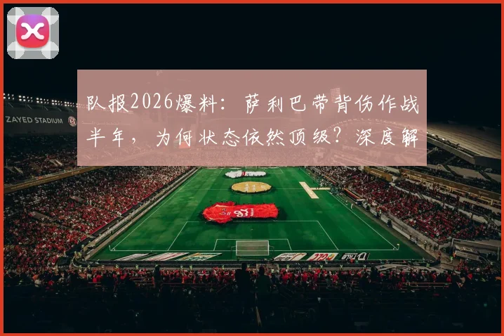 队报2026爆料：萨利巴带背伤作战半年，为何状态依然顶级？深度解析其中原因