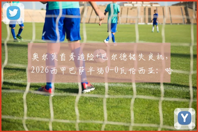 奥尔莫首秀造险+巴尔德错失良机,2026西甲巴萨半场0-0瓦伦西亚:哈维战术与球员表现深度复盘