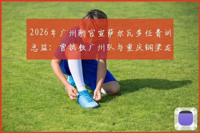 2026年广州豹官宣萨尔瓦多任青训总监：曾执教广州队与重庆铜梁龙的他，将如何重塑球队未来？