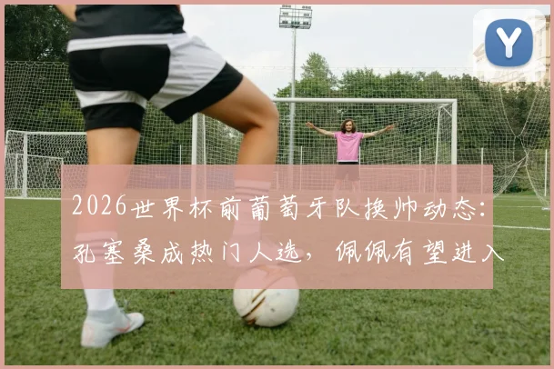 2026世界杯前葡萄牙队换帅动态:孔塞桑成热门人选,佩佩有望进入教练组助阵