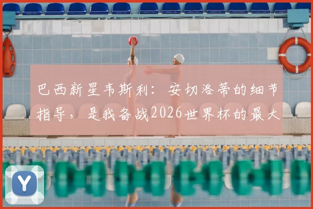 巴西新星韦斯利：安切洛蒂的细节指导，是我备战2026世界杯的最大底气