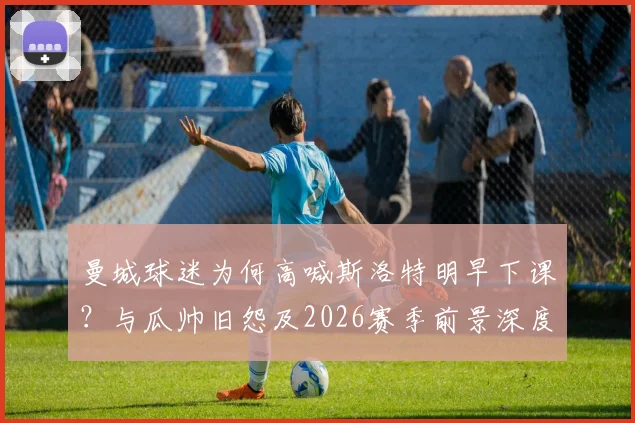 曼城球迷为何高喊斯洛特明早下课?与瓜帅旧怨及2026赛季前景深度剖析