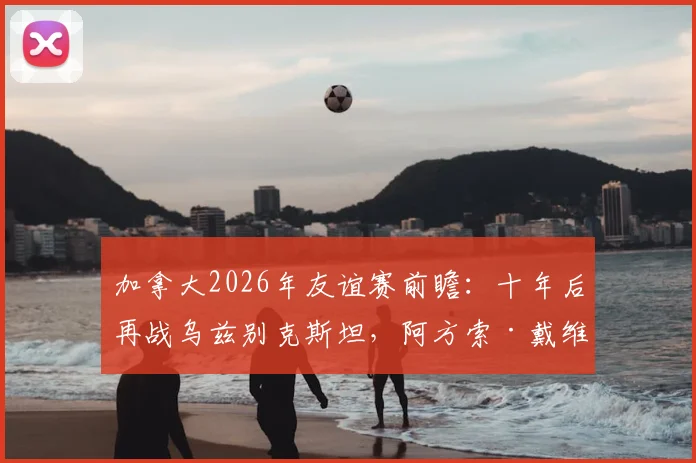 加拿大2026年友谊赛前瞻：十年后再战乌兹别克斯坦，阿方索·戴维斯缺席阵容影响几何？