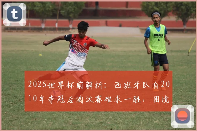 2026世界杯前解析：西班牙队自2010年夺冠后淘汰赛难求一胜，困境原因与未来展望