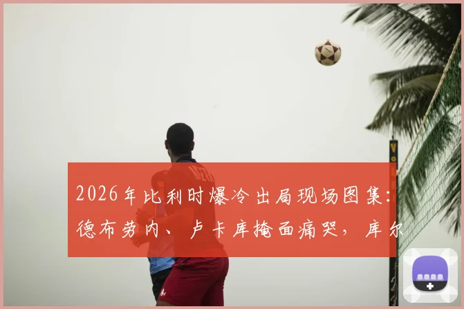 2026年比利时爆冷出局现场图集:德布劳内、卢卡库掩面痛哭,库尔图瓦暖心安慰拉门斯