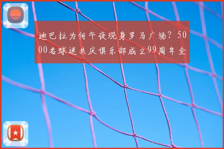 迪巴拉为何午夜现身罗马广场?5000名球迷共庆俱乐部成立99周年全程回顾与现场高清图集