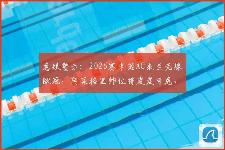意媒警示：2026赛季若AC米兰无缘欧冠，阿莱格里帅位将岌岌可危，关键原因与潜在替代者分析