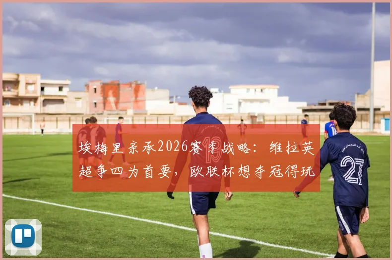 埃梅里亲承2026赛季战略：维拉英超争四为首要，欧联杯想夺冠得玩命拼