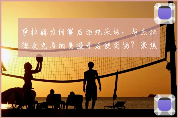 萨拉赫为何赛后拒绝采访，与杰拉德麦克马纳曼握手后便离场？聚焦球员行为与利物浦队内氛围解析