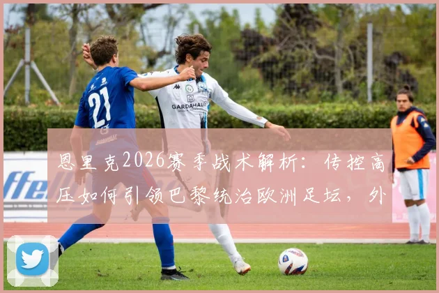 恩里克2026赛季战术解析:传控高压如何引领巴黎统治欧洲足坛,外媒评价全收录