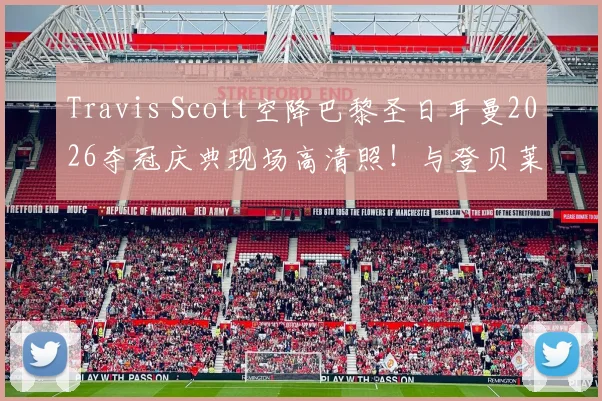 Travis Scott空降巴黎圣日耳曼2026夺冠庆典现场高清照！与登贝莱、主席纳赛尔同框引爆社媒